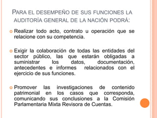 PARA EL DESEMPEÑO DE SUS FUNCIONES LA
AUDITORÍA GENERAL DE LA NACIÓN PODRÁ:
 Realizar todo acto, contrato u operación que se
relacione con su competencia.
 Exigir la colaboración de todas las entidades del
sector público, las que estarán obligadas a
suministrar los datos, documentación,
antecedentes e informes relacionados con el
ejercicio de sus funciones.
 Promover las investigaciones de contenido
patrimonial en los casos que corresponda,
comunicando sus conclusiones a la Comisión
Parlamentaria Mixta Revisora de Cuentas.
 