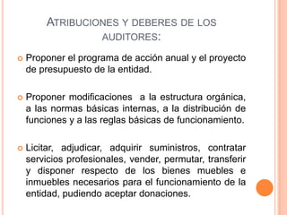 ATRIBUCIONES Y DEBERES DE LOS
AUDITORES:
 Proponer el programa de acción anual y el proyecto
de presupuesto de la entidad.
 Proponer modificaciones a la estructura orgánica,
a las normas básicas internas, a la distribución de
funciones y a las reglas básicas de funcionamiento.
 Licitar, adjudicar, adquirir suministros, contratar
servicios profesionales, vender, permutar, transferir
y disponer respecto de los bienes muebles e
inmuebles necesarios para el funcionamiento de la
entidad, pudiendo aceptar donaciones.
 