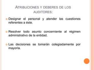 ATRIBUCIONES Y DEBERES DE LOS
AUDITORES:
 Designar el personal y atender las cuestiones
referentes a éste.
 Resolver todo asunto concerniente al régimen
administrativo de la entidad.
 Las decisiones se tomarán colegiadamente por
mayoría.
 