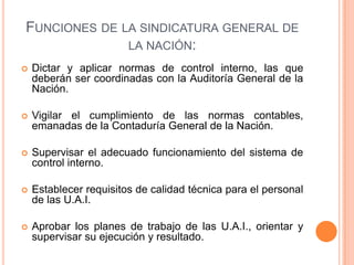 FUNCIONES DE LA SINDICATURA GENERAL DE
LA NACIÓN:
 Dictar y aplicar normas de control interno, las que
deberán ser coordinadas con la Auditoría General de la
Nación.
 Vigilar el cumplimiento de las normas contables,
emanadas de la Contaduría General de la Nación.
 Supervisar el adecuado funcionamiento del sistema de
control interno.
 Establecer requisitos de calidad técnica para el personal
de las U.A.I.
 Aprobar los planes de trabajo de las U.A.I., orientar y
supervisar su ejecución y resultado.
 