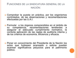 FUNCIONES DE LA SINDICATURA GENERAL DE LA
NACIÓN:
 Comprobar la puesta en práctica, por los organismos
controlados, de las observaciones y recomendaciones
efectuadas por las U.A.I.
 Formular a los órganos comprendidos en el ámbito de
su competencia, recomendaciones tendientes a
asegurar el adecuado cumplimiento normativo, la
correcta aplicación de las reglas de auditoría interna y
de los criterios de economía, eficiencia y eficacia.
 Poner en conocimiento del Presidente de la Nación los
actos que hubiesen acarreado o estime puedan
acarrear significativos perjuicios para el patrimonio
público.
 