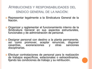 ATRIBUCIONES Y RESPONSABILIDADES DEL
SÍNDICO GENERAL DE LA NACIÓN:
 Representar legalmente a la Sindicatura General de la
Nación.
 Organizar y reglamentar el funcionamiento interno de la
Sindicatura General en sus aspectos estructurales,
funcionales y de administración de personal.
 Designar personal con destino a la planta permanente,
así como promover, aceptar renuncias, disponer
cesantías, exoneraciones y otras sanciones
disciplinarias.
 Efectuar contrataciones de personal para la realización
de trabajos específicos, estacionales o extraordinarios,
fijando las condiciones de trabajo y su retribución.
 