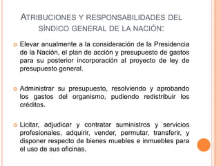 ATRIBUCIONES Y RESPONSABILIDADES DEL
SÍNDICO GENERAL DE LA NACIÓN:
 Elevar anualmente a la consideración de la Presidencia
de la Nación, el plan de acción y presupuesto de gastos
para su posterior incorporación al proyecto de ley de
presupuesto general.
 Administrar su presupuesto, resolviendo y aprobando
los gastos del organismo, pudiendo redistribuir los
créditos.
 Licitar, adjudicar y contratar suministros y servicios
profesionales, adquirir, vender, permutar, transferir, y
disponer respecto de bienes muebles e inmuebles para
el uso de sus oficinas.
 