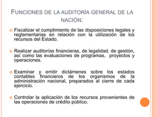 FUNCIONES DE LA AUDITORÍA GENERAL DE LA
NACIÓN:
 Fiscalizar el cumplimiento de las disposiciones legales y
reglamentarias en relación con la utilización de los
recursos del Estado.
 Realizar auditorías financieras, de legalidad, de gestión,
así como las evaluaciones de programas, proyectos y
operaciones.
 Examinar y emitir dictámenes sobre los estados
contables financieros de los organismos de la
administración nacional, preparados al cierre de cada
ejercicio.
 Controlar la aplicación de los recursos provenientes de
las operaciones de crédito público.
 