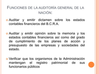 FUNCIONES DE LA AUDITORÍA GENERAL DE LA
NACIÓN:
 Auditar y emitir dictamen sobre los estados
contables financieros del B.C.R.A.
 Auditar y emitir opinión sobre la memoria y los
estados contables financieros así como del grado
de cumplimiento de los planes de acción y
presupuesto de las empresas y sociedades del
estado.
 Verificar que los organismos de la Administración
mantengan el registro patrimonial de sus
funcionarios públicos
 