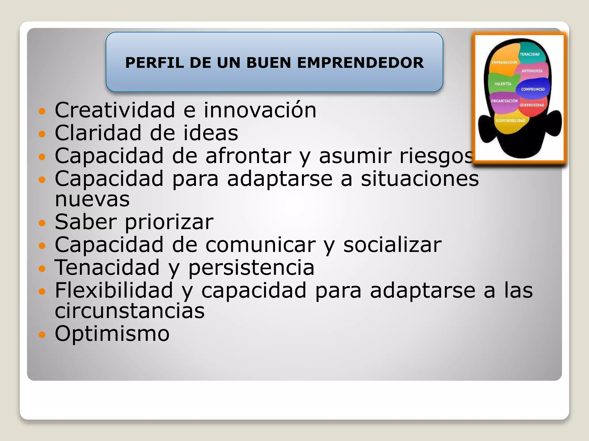 PERFIL DE UN BUEN EMPRENDEDOR 
 Creatividad e innovación 
 Claridad de ideas 
 Capacidad de afrontar y asumir riesgos 
 Capacidad para adaptarse a situaciones 
nuevas 
 Saber priorizar 
 Capacidad de comunicar y socializar 
 Tenacidad y persistencia 
 Flexibilidad y capacidad para adaptarse a las 
circunstancias 
 Optimismo 
 