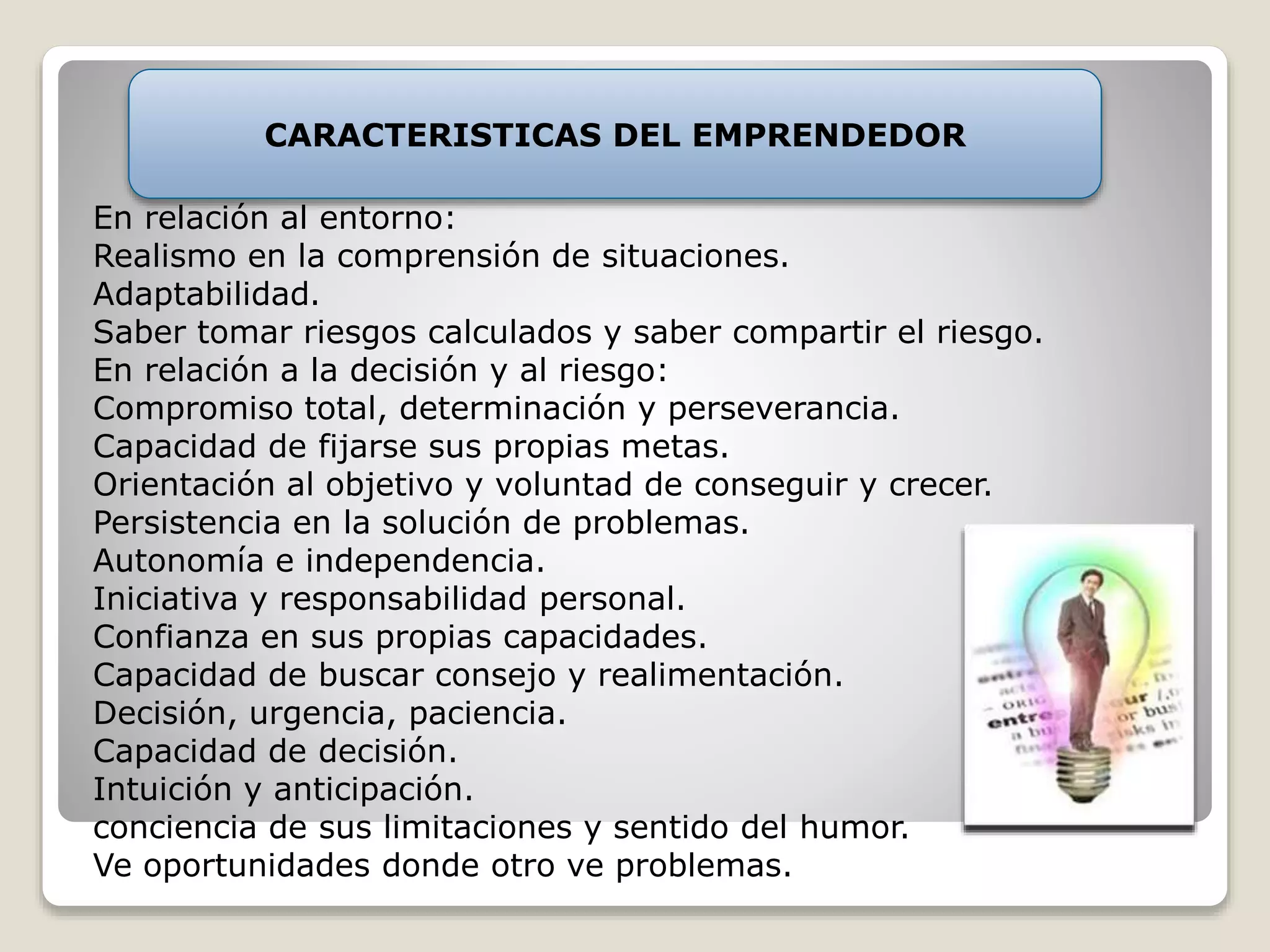 CARACTERISTICAS DEL EMPRENDEDOR 
En relación al entorno: 
Realismo en la comprensión de situaciones. 
Adaptabilidad. 
Saber tomar riesgos calculados y saber compartir el riesgo. 
En relación a la decisión y al riesgo: 
Compromiso total, determinación y perseverancia. 
Capacidad de fijarse sus propias metas. 
Orientación al objetivo y voluntad de conseguir y crecer. 
Persistencia en la solución de problemas. 
Autonomía e independencia. 
Iniciativa y responsabilidad personal. 
Confianza en sus propias capacidades. 
Capacidad de buscar consejo y realimentación. 
Decisión, urgencia, paciencia. 
Capacidad de decisión. 
Intuición y anticipación. 
conciencia de sus limitaciones y sentido del humor. 
Ve oportunidades donde otro ve problemas. 
 