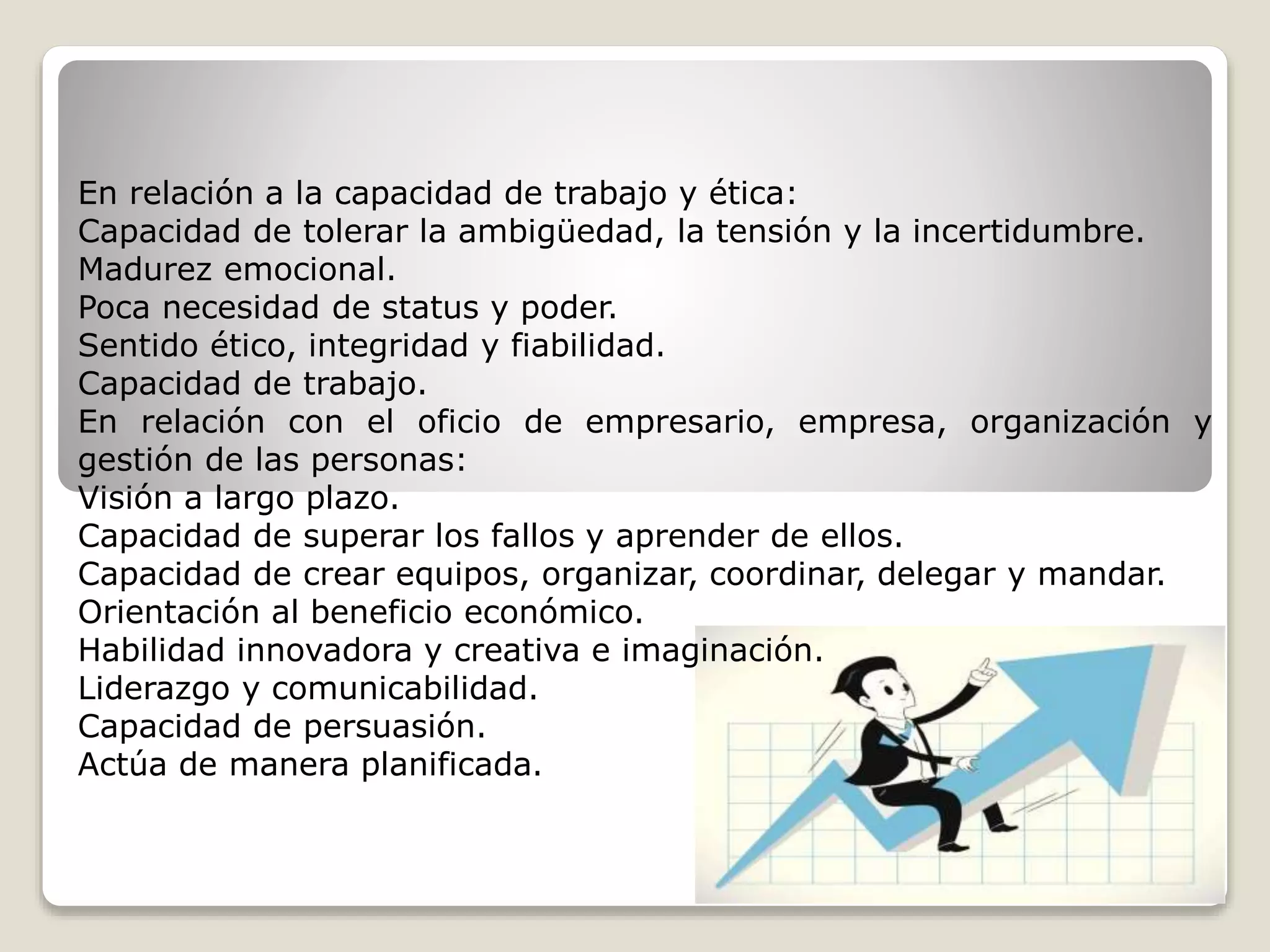 En relación a la capacidad de trabajo y ética: 
Capacidad de tolerar la ambigüedad, la tensión y la incertidumbre. 
Madurez emocional. 
Poca necesidad de status y poder. 
Sentido ético, integridad y fiabilidad. 
Capacidad de trabajo. 
En relación con el oficio de empresario, empresa, organización y 
gestión de las personas: 
Visión a largo plazo. 
Capacidad de superar los fallos y aprender de ellos. 
Capacidad de crear equipos, organizar, coordinar, delegar y mandar. 
Orientación al beneficio económico. 
Habilidad innovadora y creativa e imaginación. 
Liderazgo y comunicabilidad. 
Capacidad de persuasión. 
Actúa de manera planificada. 
