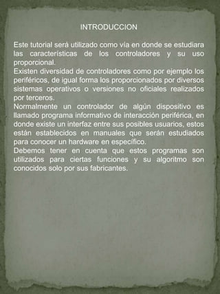 INTRODUCCION
Este tutorial será utilizado como vía en donde se estudiara
las características de los controladores y su uso
proporcional.
Existen diversidad de controladores como por ejemplo los
periféricos, de igual forma los proporcionados por diversos
sistemas operativos o versiones no oficiales realizados
por terceros.
Normalmente un controlador de algún dispositivo es
llamado programa informativo de interacción periférica, en
donde existe un interfaz entre sus posibles usuarios, estos
están establecidos en manuales que serán estudiados
para conocer un hardware en específico.
Debemos tener en cuenta que estos programas son
utilizados para ciertas funciones y su algoritmo son
conocidos solo por sus fabricantes.
 