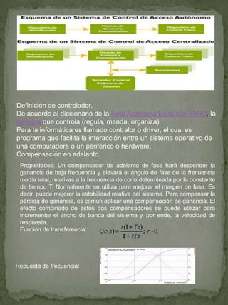 Definición de controlador.
De acuerdo al diccionario de la Real Academia Española (RAE), la
persona que controla (regula, manda, organiza).
Para la informática es llamado contralor o driver, el cual es
programa que facilita la interacción entre un sistema operativo de
una computadora o un periférico o hardware.
Compensación en adelanto.
Propiedades: Un compensador de adelanto de fase hará descender la
ganancia de baja frecuencia y elevará el ángulo de fase de la frecuencia
media total, relativas a la frecuencia de corte determinada por la constante
de tiempo T. Normalmente se utiliza para mejorar el margen de fase. Es
decir, puede mejorar la estabilidad relativa del sistema. Para compensar la
pérdida de ganancia, es común aplicar una compensación de ganancia. El
efecto combinado de estos dos compensadores se puede utilizar para
incrementar el ancho de banda del sistema y, por ende, la velocidad de
respuesta.
Función de transferencia:
Repuesta de frecuencia:
 