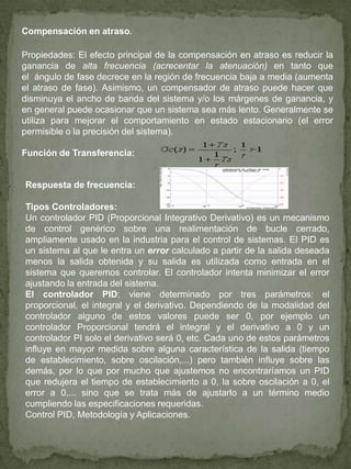 Compensación en atraso.
Propiedades: El efecto principal de la compensación en atraso es reducir la
ganancia de alta frecuencia (acrecentar la atenuación) en tanto que
el ángulo de fase decrece en la región de frecuencia baja a media (aumenta
el atraso de fase). Asimismo, un compensador de atraso puede hacer que
disminuya el ancho de banda del sistema y/o los márgenes de ganancia, y
en general puede ocasionar que un sistema sea más lento. Generalmente se
utiliza para mejorar el comportamiento en estado estacionario (el error
permisible o la precisión del sistema).
Función de Transferencia:
Respuesta de frecuencia:
Tipos Controladores:
Un controlador PID (Proporcional Integrativo Derivativo) es un mecanismo
de control genérico sobre una realimentación de bucle cerrado,
ampliamente usado en la industria para el control de sistemas. El PID es
un sistema al que le entra un error calculado a partir de la salida deseada
menos la salida obtenida y su salida es utilizada como entrada en el
sistema que queremos controlar. El controlador intenta minimizar el error
ajustando la entrada del sistema.
El controlador PID: viene determinado por tres parámetros: el
proporcional, el integral y el derivativo. Dependiendo de la modalidad del
controlador alguno de estos valores puede ser 0, por ejemplo un
controlador Proporcional tendrá el integral y el derivativo a 0 y un
controlador PI solo el derivativo será 0, etc. Cada uno de estos parámetros
influye en mayor medida sobre alguna característica de la salida (tiempo
de establecimiento, sobre oscilación,...) pero también influye sobre las
demás, por lo que por mucho que ajustemos no encontraríamos un PID
que redujera el tiempo de establecimiento a 0, la sobre oscilación a 0, el
error a 0,... sino que se trata más de ajustarlo a un término medio
cumpliendo las especificaciones requeridas.
Control PID, Metodología y Aplicaciones.
 