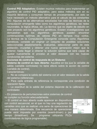 Control PID Adaptativo: Existen muchos métodos para implementar un
algoritmo de control PID adaptativo, pero estos métodos son en su
mayoría iterativos y consumen tiempo de procesamiento, por esto se
hace necesario un método alternativo para el cálculo de las constantes
PID. Algunas de las alternativas estudiadas han sido las técnicas de la
computación emergente tales como los algoritmos genéticos, las redes
neuronales, la lógica difusa, etc. La técnica que es objeto de estudio en
este proyecto son los algoritmos genéticos. Existen investigaciones que
demuestran que los algoritmos genéticos pueden encontrar
combinaciones óptimas de valores PID en tiempos muy cortos.
La técnica de la Computación Emergente conocida como Algoritmos
Genéticos, consiste en originar un conjunto de posibles soluciones
seleccionadas aleatoriamente, evaluarlas, seleccionar parte de esta
población, cruzarlas y obtener una nueva generación mejor que la
anterior, hasta llegar a obtener la solución óptima que será capaz de
ajustar nuevamente el proceso al valor deseado con las nuevas
condiciones del sistema.
Acciones de control de respuesta de un Sistema:
Sistema de control en lazo Abierto: Aquellos en los que la variable de
salida (variable controlada) no tiene efecto sobre la acción de control
(variable de control).
Características:
– No se compara la salida del sistema con el valor deseado de la salida
del sistema (referencia).
– Para cada entrada de referencia le corresponde una condición de
operación fijada.
– La exactitud de la salida del sistema depende de la calibración del
controlador.
– En presencia de perturbaciones estos sistemas de control
no cumplen su función adecuadamente.
– El control en lazo abierto suele aparecer en dispositivos
con control secuencial, en el que no hay una regulación de
variables sino que se realizan una serie de operaciones de
una manera determinada. Esa secuencia de operaciones
puede venir impuesta por eventos (event-driven) o por
tiempo (timedriven). Se programa utilizando PLCs
(controladores de lógica programable).
 