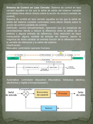 Sistema de Control en Lazo Cerrado: Sistema de control en lazo
cerrado aquellos en los que la señal de salida del sistema (variable
controlada) tiene efecto directo sobre la acción de control (variable de
control).
Sistema de control en lazo cerrado aquellos en los que la señal de
salida del sistema (variable controlada) tiene efecto directo sobre la
acción de control (variable de control).
Definición: control retroalimentado, operación que en presencia de
perturbaciones tiende a reducir la diferencia entre la salida de un
sistema y alguna entrada de referencia. Esta reducción se logra
manipulando alguna variable de entrada del sistema, siendo la
magnitud de dicha variable de entrada función de la diferencia entre
la variable de referencia y la salida del sistema.
Clasificación:
Manuales: controlador operador humano
Automático: controlador dispositivo (Neumático, hidráulico, eléctrico,
electrónico o digital (microprocesador).
 