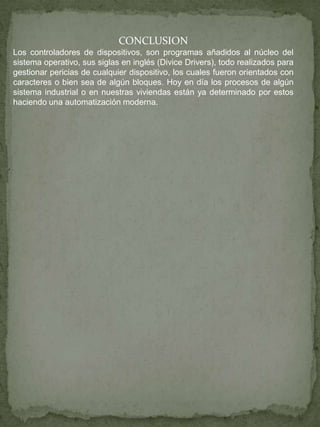 CONCLUSION
Los controladores de dispositivos, son programas añadidos al núcleo del
sistema operativo, sus siglas en inglés (Divice Drivers), todo realizados para
gestionar pericias de cualquier dispositivo, los cuales fueron orientados con
caracteres o bien sea de algún bloques. Hoy en día los procesos de algún
sistema industrial o en nuestras viviendas están ya determinado por estos
haciendo una automatización moderna.
 