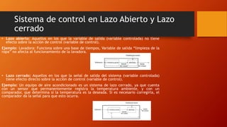Sistema de control en Lazo Abierto y Lazo
cerrado
• Lazo abierto: Aquellos en los que la variable de salida (variable controlada) no tiene
efecto sobre la acción de control (variable de control).
Ejemplo: Lavadora: Funciona sobre una base de tiempos, Variable de salida “limpieza de la
ropa” no afecta al funcionamiento de la lavadora.
• Lazo cerrado: Aquellos en los que la señal de salida del sistema (variable controlada)
tiene efecto directo sobre la acción de control (variable de control).
Ejemplo: Un equipo de aire acondicionado es un sistema de lazo cerrado, ya que cuenta
con un sensor que permanentemente registra la temperatura ambiente, y con un
comparador, que determina sí la temperatura es la deseada. Si es necesario corregirla, el
comparador da la señal para que esto ocurra.
 