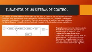 ELEMENTOS DE UN SISTEMA DE CONTROL
• El control automatizado en bucle cerrado se lleva a cabo en la actualidad mediante
sistemas muy sofisticados, cuyos elementos fundamentales son regulador, transductor,
captador, comparador y accionador. En este tema vamos a analizar las características
fundamentales de estos elementos, haciendo hincapié en los transductores o captadores.
• Regulador: es el elemento más importante
• Transductor o captador: dispositivo que
adapta un tipo de magnitud a otro.
• Comparador o Detector de error:
proporciona la diferencia entre la señal de
salida deseada y la obtenida realmente.
• Accionador o actuador: es el elemento
final que actúa sobre el proceso según la
señal de mando que reciba del regulador.
 