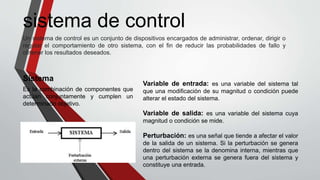 Un sistema de control es un conjunto de dispositivos encargados de administrar, ordenar, dirigir o
regular el comportamiento de otro sistema, con el fin de reducir las probabilidades de fallo y
obtener los resultados deseados.
sistema de control
Es la combinación de componentes que
actúan conjuntamente y cumplen un
determinado objetivo.
Sistema
Variable de entrada: es una variable del sistema tal
que una modificación de su magnitud o condición puede
alterar el estado del sistema.
Variable de salida: es una variable del sistema cuya
magnitud o condición se mide.
Perturbación: es una señal que tiende a afectar el valor
de la salida de un sistema. Si la perturbación se genera
dentro del sistema se la denomina interna, mientras que
una perturbación externa se genera fuera del sistema y
constituye una entrada.
 