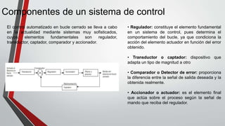 Componentes de un sistema de control
El control automatizado en bucle cerrado se lleva a cabo
en la actualidad mediante sistemas muy sofisticados,
cuyos elementos fundamentales son regulador,
transductor, captador, comparador y accionador.
• Regulador: constituye el elemento fundamental
en un sistema de control, pues determina el
comportamiento del bucle, ya que condiciona la
acción del elemento actuador en función del error
obtenido.
• Transductor o captador: dispositivo que
adapta un tipo de magnitud a otro
• Comparador o Detector de error: proporciona
la diferencia entre la señal de salida deseada y la
obtenida realmente.
• Accionador o actuador: es el elemento final
que actúa sobre el proceso según la señal de
mando que reciba del regulador.
 
