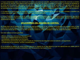 3. Cuyos componentes están unos hechos por el hombre y los otros son naturales. Se encuentra el sistema de control de un hombre
que conduce su vehículo. Este sistema está compuesto por los ojos, las manos, el cerebro y el vehículo. La entrada se manifiesta en
el rumbo que el conductor debe seguir sobre la vía y la salida es la dirección actual del automóvil. Otro ejemplo puede ser las
decisiones que toma un político antes de unas elecciones. Este sistema está compuesto por ojos, cerebro, oídos, boca. La entrada
se manifiesta en las promesas que anuncia el político y la salida es el grado de aceptación de la propuesta por parte de la población.
4. Un sistema de control puede ser neumático, eléctrico, mecánico o de cualquier tipo, su función es recibir entradas y coordinar una
o varias respuestas según su lazo de control (para lo que está programado).
5. Control Predictivo, son los sistemas de control que trabajan con un sistema predictivo, y no activo como el tradicional ( ejecutan la
solución al problema antes de que empiece a afectar al proceso). De esta manera, mejora la eficiencia del proceso contrarrestando
rápidamente los efectos
APLICACIONES DEL SISTEMA DE CONTROL
Se puede decir que el sistema de control toma su papel generalmente en las industrias automatizadas, sin embargo tiene un gran
campo laboral ya que este contribuye a una mejora del servicio de calidad para el usuario, también ocupa las tareas complejas sin
intervención directa del ser humano con esto ayudando a evitar en un alto porcentaje el riesgo de accidentes laborales.
Con este sistema se busca garantizar:
- Eficacia, eficiencia y economía en las operaciones.
- Protección y aseguramiento de los recursos.
- Confiabilidad y oportunidad en la información.
- Mejoramientos permanentes de la gestión a través de mecanismos de evaluación como la medición y el seguimiento.
- Cumplimiento de las políticas, normas y procedimientos.
En la actualidad el sistema de control siempre abarcara un espacio en el área laboral ya que sus aplicaciones son vitales para el
funcionamiento de las industrias y compañías, esto nos encamina mas hacia el futuro
 