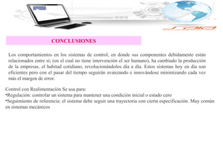 CONCLUSIONES
Los comportamientos en los sistemas de control, en donde sus componentes debidamente están
relacionados entre sí; (en el cual no tiene intervención el ser humano), ha cambiado la producción
de la empresas. el habitad cotidiano, revolucionándolos día a día. Estos sistemas hoy en día son
eficientes pero con el pasar del tiempo seguirán avanzando e innovándose minimizando cada vez
más el margen de error.
Control con Realimentación Se usa para:
•Regulación: controlar un sistema para mantener una condición inicial o estado cero
•Seguimiento de referencia: el sistema debe seguir una trayectoria con cierta especificación. Muy común
en sistemas mecánicos
 
