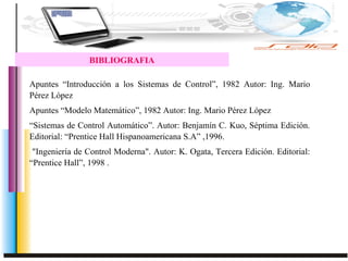 BIBLIOGRAFIA
Apuntes “Introducción a los Sistemas de Control”, 1982 Autor: Ing. Mario
Pérez López
Apuntes “Modelo Matemático”, 1982 Autor: Ing. Mario Pérez López
“Sistemas de Control Automático”. Autor: Benjamín C. Kuo, Séptima Edición.
Editorial: “Prentice Hall Hispanoamericana S.A” ,1996.
"Ingeniería de Control Moderna". Autor: K. Ogata, Tercera Edición. Editorial:
“Prentice Hall”, 1998 .
 