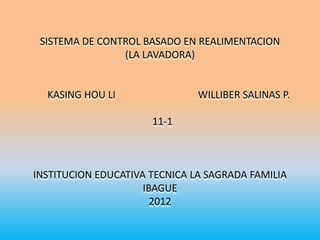 SISTEMA DE CONTROL BASADO EN REALIMENTACION
                (LA LAVADORA)


  KASING HOU LI                WILLIBER SALINAS P.

                      11-1



INSTITUCION EDUCATIVA TECNICA LA SAGRADA FAMILIA
                     IBAGUE
                       2012
 