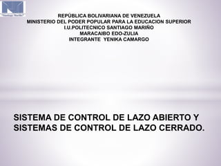 SISTEMA DE CONTROL DE LAZO ABIERTO Y
SISTEMAS DE CONTROL DE LAZO CERRADO.
REPÚBLICA BOLIVARIANA DE VENEZUELA
MINISTERIO DEL PODER POPULAR PARA LA EDUCACION SUPERIOR
I.U.POLITECNICO SANTIAGO MARIÑO
MARACAIBO EDO-ZULIA
INTEGRANTE YENIKA CAMARGO
 