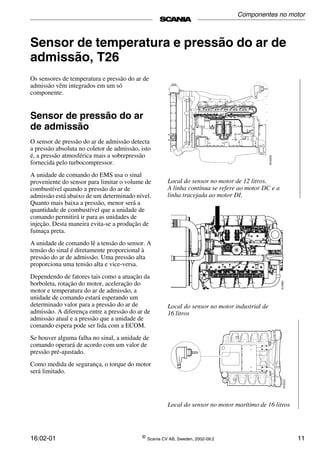 16:02-01 ©
Scania CV AB, Sweden, 2002-09:2 11
Sensor de temperatura e pressão do ar de
admissão, T26
Os sensores de temperatura e pressão do ar de
admissão vêm integrados em um só
componente.
Sensor de pressão do ar
de admissão
O sensor de pressão do ar de admissão detecta
a pressão absoluta no coletor de admissão, isto
é, a pressão atmosférica mais a sobrepressão
fornecida pelo turbocompressor.
A unidade de comando do EMS usa o sinal
proveniente do sensor para limitar o volume de
combustível quando a pressão do ar de
admissão está abaixo de um determinado nível.
Quanto mais baixa a pressão, menor será a
quantidade de combustível que a unidade de
comando permitirá ir para as unidades de
injeção. Desta maneira evita-se a produção de
fumaça preta.
A unidade de comando lê a tensão do sensor. A
tensão do sinal é diretamente proporcional à
pressão do ar de admissão. Uma pressão alta
proporciona uma tensão alta e vice-versa.
Dependendo de fatores tais como a atuação da
borboleta, rotação do motor, aceleração do
motor e temperatura do ar de admissão, a
unidade de comando estará esperando um
determinado valor para a pressão do ar de
admissão. A diferença entre a pressão do ar de
admissão atual e a pressão que a unidade de
comando espera pode ser lida com a ECOM.
Se houver alguma falha no sinal, a unidade de
comando operará de acordo com um valor de
pressão pré-ajustado.
Como medida de segurança, o torque do motor
será limitado.
Local do sensor no motor de 12 litros.
A linha contínua se refere ao motor DC e a
linha tracejada ao motor DI.
Local do sensor no motor industrial de
16 litros
Local do sensor no motor marítimo de 16 litros
Componentes no motor
 