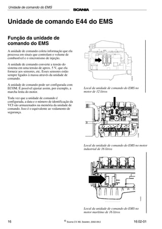 16 ©
Scania CV AB, Sweden, 2002-09:2 16:02-01
Unidade de comando E44 do EMS
Função da unidade de
comando do EMS
A unidade de comando coleta informação que ela
processa em sinais que controlam o volume de
combustível e o sincronismo de injeção.
A unidade de comando converte a tensão do
sistema em uma tensão de aprox. 5 V, que ela
fornece aos sensores, etc. Esses sensores estão
sempre ligados à massa através da unidade de
comando.
A unidade de comando pode ser configurada com
ECOM. É possível ajustar assim, por exemplo, a
marcha lenta do motor.
Toda vez que a unidade de comando é
configurada, a data e o número de identificação da
VCI são armazenados na memória da unidade de
comando. Isso é o equivalente ao vedamento de
segurança.
Local da unidade de comando do EMS no
motor de 12 litros
Local da unidade de comando do EMS no motor
industrial de 16 litros
Local da unidade de comando do EMS no
motor marítimo de 16 litros
Unidade de comando do EMS
 