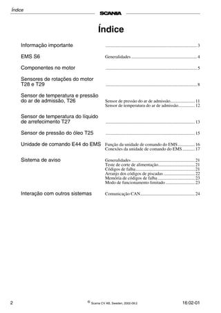 2 ©
Scania CV AB, Sweden, 2002-09:2 16:02-01
Índice
Informação importante ..................................................................................3
EMS S6 Generalidades ...........................................................4
Componentes no motor ..................................................................................5
Sensores de rotações do motor
T28 e T29 ..................................................................................8
Sensor de temperatura e pressão
do ar de admissão, T26 Sensor de pressão do ar de admissão......................11
Sensor de temperatura do ar de admissão...............12
Sensor de temperatura do líquido
de arrefecimento T27 ................................................................................13
Sensor de pressão do óleo T25 ................................................................................15
Unidade de comando E44 do EMS Função da unidade de comando do EMS ...............16
Conexões da unidade de comando do EMS ...........17
Sistema de aviso Generalidades .........................................................21
Teste de corte de alimentação.................................21
Códigos de falha.....................................................21
Arranjo dos códigos de piscadas ............................22
Memória de códigos de falha .................................23
Modo de funcionamento limitado ..........................23
Interação com outros sistemas Comunicação CAN.................................................24
Índice
 