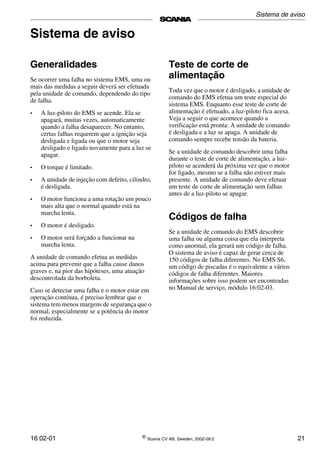 16:02-01 ©
Scania CV AB, Sweden, 2002-09:2 21
Sistema de aviso
Generalidades
Se ocorrer uma falha no sistema EMS, uma ou
mais das medidas a seguir deverá ser efetuada
pela unidade de comando, dependendo do tipo
de falha.
• A luz-piloto do EMS se acende. Ela se
apagará, muitas vezes, automaticamente
quando a falha desaparecer. No entanto,
certas falhas requerem que a ignição seja
desligada e ligada ou que o motor seja
desligado e ligado novamente para a luz se
apagar.
• O torque é limitado.
• A unidade de injeção com defeito, cilindro,
é desligada.
• O motor funciona a uma rotação um pouco
mais alta que o normal quando está na
marcha lenta.
• O motor é desligado.
• O motor será forçado a funcionar na
marcha lenta.
A unidade de comando efetua as medidas
acima para prevenir que a falha cause danos
graves e, na pior das hipóteses, uma atuação
descontrolada da borboleta.
Caso se detectar uma falha e o motor estar em
operação contínua, é preciso lembrar que o
sistema tem menos margens de segurança que o
normal, especialmente se a potência do motor
foi reduzida.
Teste de corte de
alimentação
Toda vez que o motor é desligado, a unidade de
comando do EMS efetua um teste especial do
sistema EMS. Enquanto esse teste de corte de
alimentação é efetuado, a luz-piloto fica acesa.
Veja a seguir o que acontece quando a
verificação está pronta: A unidade de comando
é desligada e a luz se apaga. A unidade de
comando sempre recebe tensão da bateria.
Se a unidade de comando descobrir uma falha
durante o teste de corte de alimentação, a luz-
piloto se acenderá da próxima vez que o motor
for ligado, mesmo se a falha não estiver mais
presente. A unidade de comando deve efetuar
um teste de corte de alimentação sem falhas
antes de a luz-piloto se apagar.
Códigos de falha
Se a unidade de comando do EMS descobrir
uma falha ou alguma coisa que ela interpreta
como anormal, ela gerará um código de falha.
O sistema de aviso é capaz de gerar cerca de
150 códigos de falha diferentes. No EMS S6,
um código de piscadas é o equivalente a vários
códigos de falha diferentes. Maiores
informações sobre isso podem ser encontradas
no Manual de serviço, módulo 16:02-03.
Sistema de aviso
 