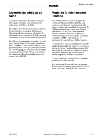 16:02-01 ©
Scania CV AB, Sweden, 2002-09:2 23
Memória de códigos de
falha
A memória da unidade de comando do EMS
tem espaço suficiente para armazenar um
máximo de 40 códigos de falha.
Os códigos de falha são armazenados em dois
locais diferentes na unidade de comando.
Quando usado para apagar, o interruptor de
diagnóstico apaga os códigos de falha que são
iluminados através da lâmpada de diagnóstico.
Os códigos permanecerão, no entanto, em uma
outra memória que só é acessível usando um
PC e a ECOM. ECOM também pode ser usada
para ver quantas vezes que cada falha ocorreu;
esta informação pode ser valiosa, por exemplo,
com uma conexão solta. Ambas as memórias
de códigos de falha são apagadas ao mesmo
tempo com a ECOM.
Modo de funcionamento
limitado
Se o potenciômetro do sensor do pedal do
acelerador falhar, um código de falha será
gerado no coordenador. Um código de falha
também será gerado na unidade de comando do
EMS para informar que existe uma falha no
coordenador. O modo de funcionamento
limitado é ativado soltando-se o pedal do
acelerador uma vez de modo que a unidade de
comando do EMS é informada que o
interruptor de marcha lenta está funcionando.
O interruptor de marcha lenta é fechado quando
o pedal do acelerador é a seguir pressionado. A
rotação do motor é aumentada em etapas até o
interruptor de marcha lenta fechado fornecer a
atuação da borboleta que é equivalente à
metade da posição máxima da borboleta.
O motor funcionará na marcha lenta quando o
pedal do acelerador for solto.
Se o interruptor de marcha lenta estiver com
defeito ou se não houver comunicação CAN, o
motor funcionará na marcha lenta elevada.
Sistema de aviso
 