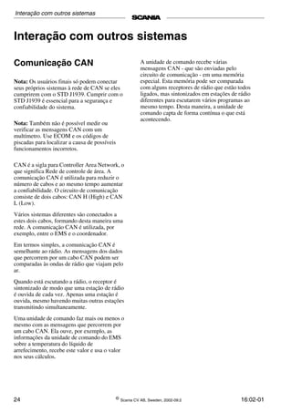 24 ©
Scania CV AB, Sweden, 2002-09:2 16:02-01
Interação com outros sistemas
Comunicação CAN
Nota: Os usuários finais só podem conectar
seus próprios sistemas à rede de CAN se eles
cumprirem com o STD J1939. Cumprir com o
STD J1939 é essencial para a segurança e
confiabilidade do sistema.
Nota: Também não é possível medir ou
verificar as mensagens CAN com um
multímetro. Use ECOM e os códigos de
piscadas para localizar a causa de possíveis
funcionamentos incorretos.
CAN é a sigla para Controller Area Network, o
que significa Rede de controle de área. A
comunicação CAN é utilizada para reduzir o
número de cabos e ao mesmo tempo aumentar
a confiabilidade. O circuito de comunicação
consiste de dois cabos: CAN H (High) e CAN
L (Low).
Vários sistemas diferentes são conectados a
estes dois cabos, formando desta maneira uma
rede. A comunicação CAN é utilizada, por
exemplo, entre o EMS e o coordenador.
Em termos simples, a comunicação CAN é
semelhante ao rádio. As mensagens dos dados
que percorrem por um cabo CAN podem ser
comparadas às ondas de rádio que viajam pelo
ar.
Quando está escutando a rádio, o receptor é
sintonizado de modo que uma estação de rádio
é ouvida de cada vez. Apenas uma estação é
ouvida, mesmo havendo muitas outras estações
transmitindo simultaneamente.
Uma unidade de comando faz mais ou menos o
mesmo com as mensagens que percorrem por
um cabo CAN. Ela ouve, por exemplo, as
informações da unidade de comando do EMS
sobre a temperatura do líquido de
arrefecimento, recebe este valor e usa o valor
nos seus cálculos.
A unidade de comando recebe várias
mensagens CAN - que são enviadas pelo
circuito de comunicação - em uma memória
especial. Esta memória pode ser comparada
com alguns receptores de rádio que estão todos
ligados, mas sintonizados em estações de rádio
diferentes para escutarem vários programas ao
mesmo tempo. Desta maneira, a unidade de
comando capta de forma contínua o que está
acontecendo.
Interação com outros sistemas
 