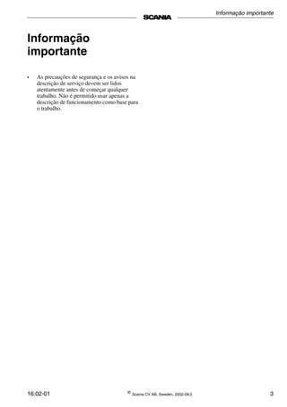 16:02-01 ©
Scania CV AB, Sweden, 2002-09:2 3
Informação
importante
• As precauções de segurança e os avisos na
descrição de serviço devem ser lidos
atentamente antes de começar qualquer
trabalho. Não é permitido usar apenas a
descrição de funcionamento como base para
o trabalho.
Informação importante
 