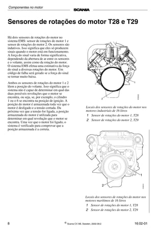 8 ©
Scania CV AB, Sweden, 2002-09:2 16:02-01
Sensores de rotações do motor T28 e T29
Há dois sensores de rotações do motor no
sistema EMS: sensor de rotações do motor 1 e
sensor de rotações do motor 2. Os sensores são
indutivos. Isso significa que eles só produzem
sinais quando o motor está em funcionamento.
A força do sinal varia de forma significativa,
dependendo da abertura de ar entre os sensores
e o volante, assim como da rotação do motor.
O sistema EMS efetua uma estimativa da força
do sinal a diversas rotações do motor. Um
código de falha será gerado se a força do sinal
se tornar muito baixa.
Ambos os sensores de rotações do motor 1 e 2
lêem a posição do volante. Isso significa que o
sistema não é capaz de determinar em qual das
duas possíveis revoluções que o motor se
encontra, ou seja, se, por exemplo, o cilindro
1 ou o 6 se encontra na posição de ignição. A
posição do motor é armazenada toda vez que o
motor é desligado e a tensão cortada. Da
próxima vez que a tensão for ligada, a posição
armazenada do motor é utilizada para
determinar em qual revolução que o motor se
encontra. Uma vez que o motor foi ligado, o
sistema é verificado para comprovar que a
posição armazenada é a correta.
Locais dos sensores de rotações do motor nos
motores industriais de 16 litros
1 Sensor de rotações do motor 1, T28
2 Sensor de rotações do motor 2, T29
Locais dos sensores de rotações do motor nos
motores marítimos de 16 litros
1 Sensor de rotações do motor 1, T28
2 Sensor de rotações do motor 2, T29
Componentes no motor
 