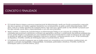CONCEITO E FINALIDADE
 O Controle Interno integra a estrutura organizacional da Administração, tendo por função acompanhar a execução
dos atos e apontar, em caráter sugestivo, preventivo ou corretivamente, as ações a serem desempenhadas. Além
disso, note-se o caráter opinativo do Controle Interno, haja vista que o gestor pode ou não atender à proposta que
lhe seja indicada, sendo dele a responsabilidade e risco dos atos praticados.
 Neste contexto, o Sistema de Controle Interno na Administração Pública é um conjunto de unidades técnicas
orientadas para promover a eficiência e a eficácia nas operações e verificar o cumprimento das políticas estabelecidas
em lei, sendo dirigido e coordenado por uma Unidade Central de Controle Interno criada na estrutura de cada órgão
no âmbito de cada um dos Poderes Legislativo, Executivo e Judiciário, conforme previsto no art. 74 da Constituição
da República. (TCE/MG, Cartilha de Orientações Sobre o Controle Interno, 2012)
 A finalidade do controle é assegurar que os órgãos atuem em consonância com os princípios constitucionais, em
especial, o princípio da legalidade, impessoalidade, moralidade, publicidade e eficiência. (TCE/MG, Cartilha de
Orientações Sobre o Controle Interno, 2012)
 