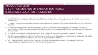 ARTIGO 74 DA CF/88
O CONTROLE INTERNO EM CADA UM DOS PODRES
(EXECUTIVO, LEGISLATIVO E JUDICIÁRIO)
 "Art. 74 - Os Poderes Legislativo, Executivo e Judiciário manterão, de forma integrada, sistema de controle interno com a
finalidade de:
 I - avaliar o cumprimento das metas previstas no plano plurianual, a execução dos programas de governo e dos orçamentos
da União;
 II - comprovar a legalidade e avaliar os resultados, quanto à eficácia e eficiência, da gestão orçamentária, financeira e
patrimonial nos órgãos e entidades da administração federal, bem como da aplicação de recursos públicos por entidades de
direito privado;
 III - exercer o controle das operações de crédito, avais e garantias, bem como dos direitos e haveres da União;
 § 1º Os responsáveis pelo controle interno, ao tomarem conhecimento de qualquer irregularidade ou ilegalidade, dela darão
ciência ao Tribunal de Contas da União, sob pena de responsabilidade solidária."
 § 2º Qualquer cidadão, partido político, associação ou sindicato é parte legítima para, na forma da lei, denunciar
irregularidades ou ilegalidades perante o Tribunal de Contas da União.
 