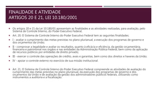 FINALIDADE E ATIVIDADE
ARTIGOS 20 E 21, LEI 10.180/2001
 Os artigos 20 e 21 da Lei 10.180/01 apresentam as finalidades e as atividades realizadas, para avaliação, pelo
Sistema de Controle Interno, do Poder Executivo Federal,
 Art. 20. O Sistema de Controle Interno do Poder Executivo Federal tem as seguintes finalidades:
 I - avaliar o cumprimento das metas previstas no plano plurianual, a execução dos programas de governo e
dos orçamentos da União;
 II - comprovar a legalidade e avaliar os resultados, quanto à eficácia e eficiência, da gestão orçamentária,
financeira e patrimonial nos órgãos e nas entidades da Administração Pública Federal, bem como da aplicação
de recursos públicos por entidades de direito privado;
 III - exercer o controle das operações de crédito, avais e garantias, bem como dos direitos e haveres da União;
 IV - apoiar o controle externo no exercício de sua missão institucional.
 Art. 21. O Sistema de Controle Interno do Poder Executivo Federal compreende as atividades de avaliação do
cumprimento das metas previstas no plano plurianual, da execução dos programas de governo e dos
orçamentos da União e de avaliação da gestão dos administradores públicos federais, utilizando como
instrumentos a auditoria e a fiscalização.
 