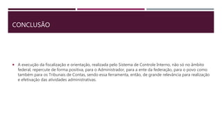 CONCLUSÃO
 A execução da fiscalização e orientação, realizada pelo Sistema de Controle Interno, não só no âmbito
federal, repercute de forma positiva, para o Administrador, para a ente da federação, para o povo como
também para os Tribunais de Contas, sendo essa ferramenta, então, de grande relevância para realização
e efetivação das atividades administrativas.
 