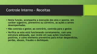 Controle Interno - Receitas
• Nesta função, acompanha a execução dos atos e aponta, em
caráter sugestivo, preventivo ou corretivo, as ações a serem
desempenhadas.
• Não controla o gestor, ao contrário, controla para o gestor.
• Verifica se este está funcionando corretamente, com uma
estrutura adequada, que revele em suas ações resultados
positivos, e como elemento preventivo para evitar desperdícios,
perdas, abusos, fraudes e desfalques.
 