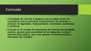 Conclusão
• A finalidade do controle é assegurar que os órgãos atuem em
consonância com os princípios constitucionais, em especial, o
princípio da legalidade, impessoalidade, moralidade, publicidade
e eficiência.
• O Estado se vê cercado de mecanismos de controle das atividades
estatais, gerados pela necessidade de se resguardar a própria
administração pública, bem como garantir os direitos sociais e
individuais dos cidadãos.
 