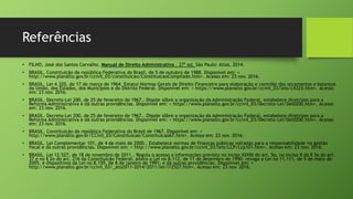 Referências
• FILHO, José dos Santos Carvalho. Manual de Direito Administrativo . 27ª ed. São Paulo: Atlas, 2014.
• BRASIL. Constituição da república Federativa do Brasil, de 5 de outubro de 1988. Disponível em: <
http://www.planalto.gov.br/ccivil_03/constituicao/ConstituicaoCompilado.htm>. Acesso em: 23 nov. 2016.
• BRASIL. Lei 4.320, de 17 de março de 1964. Estatui Normas Gerais de Direito Financeiro para elaboração e contrôle dos orçamentos e balanços
da União, dos Estados, dos Municípios e do Distrito Federal. Disponível em: < https://www.planalto.gov.br/ccivil_03/leis/L4320.htm>. Acesso
em: 23 nov. 2016.
• BRASIL. Decreto-Lei 200, de 25 de fevereiro de 1967.. Dispõe sôbre a organização da Administração Federal, estabelece diretrizes para a
Reforma Administrativa e dá outras providências. Disponível em: < https://www.planalto.gov.br/ccivil_03/Decreto-Lei/Del0200.htm>. Acesso
em: 23 nov. 2016.
• BRASIL. Decreto-Lei 200, de 25 de fevereiro de 1967.. Dispõe sôbre a organização da Administração Federal, estabelece diretrizes para a
Reforma Administrativa e dá outras providências. Disponível em: < https://www.planalto.gov.br/ccivil_03/Decreto-Lei/Del0200.htm>. Acesso
em: 23 nov. 2016.
• BRASIL. Constituição da república Federativa do Brasil de 1967. Disponível em: <
http://www.planalto.gov.br/CCivil_03/Constituicao/Constituicao67.htm>. Acesso em: 23 nov. 2016.
• BRASIL. Lei Complementar 101, de 4 de maio de 2000.. Estabelece normas de finanças públicas voltadas para a responsabilidade na gestão
fiscal e dá outras providências. Disponível em: < http://www.planalto.gov.br/ccivil_03/leis/LCP/Lcp101.htm>. Acesso em: 23 nov. 2016.
• BRASIL. Lei 12.527, de 18 de novembro de 2011.. Regula o acesso a informações previsto no inciso XXXIII do art. 5o, no inciso II do § 3o do art.
37 e no § 2o do art. 216 da Constituição Federal; altera a Lei no 8.112, de 11 de dezembro de 1990; revoga a Lei no 11.111, de 5 de maio de
2005, e dispositivos da Lei no 8.159, de 8 de janeiro de 1991; e dá outras providências. Disponível em: <
http://www.planalto.gov.br/ccivil_03/_ato2011-2014/2011/lei/l12527.htm>. Acesso em: 23 nov. 2016.
 