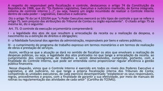 A respeito do responsável pela fiscalização e controle, destacamos o artigo 74 da Constituição da
República de 1988, que diz “Os Poderes Legislativo, Executivo e Judiciário manterão, de forma integrada,
sistema de controle interno [...]”, ou seja, haverá um órgão incumbido de realizar o Controle Interno
dentro de cada poder – Legislativo, Executivo e Judiciário.
Diz o artigo 76 da Lei 4.320/64 que “o Poder Executivo exercerá os três tipos de controle a que se refere o
artigo 75, sem prejuízo das atribuições do Tribunal de Contas ou órgão equivalente”. O citado artigo 75 da
mesma lei, diz o seguinte:
Art. 75. O controle da execução orçamentária compreenderá:
I - a legalidade dos atos de que resultem a arrecadação da receita ou a realização da despesa, o
nascimento ou a extinção de direitos e obrigações;
II - a fidelidade funcional dos agentes da administração, responsáveis por bens e valores públicos;
III - o cumprimento do programa de trabalho expresso em termos monetários e em termos de realização
de obras e prestação de serviços.
Assim, verifica-se que a atuação se dará no sentido de fiscalizar os atos que envolvam a realização de
despesas públicas, ou seja, a legalidade dos atos praticados no que tange a arrecadação da receita, ao
cumprimento dos cronogramas de trabalhos a serem desenvolvidos, cumprindo, portanto, com a
finalidade do Controle Interno, que pode ser entendida como proporcionar regular eficiência a gestão
pública financeira.
Nesse diapasão, vimos que o Controle Interno é exercido em todos os níveis dos Poderes Executivo e
Legislativo, e até Judiciário, no que tange a própria fiscalização interna dos Tribunais de Conta;
competindo às unidades executoras, de cada exercício desempenhado “estabelecer os seus responsáveis,
regras, procedimentos e prazos, com a finalidade de garantir a sua efetividade, por meio de manuais de
rotinas ou regulamentação das atividades de cada setor” (Cartilha do TCEMG).
 