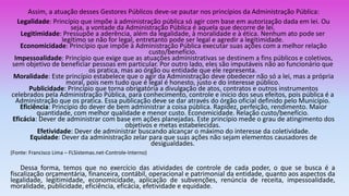 Assim, a atuação desses Gestores Públicos deve-se pautar nos princípios da Administração Pública:
Legalidade: Princípio que impõe à administração pública só agir com base em autorização dada em lei. Ou
seja, a vontade da Administração Pública é aquela que decorre de lei.
Legitimidade: Pressupõe a aderência, além da legalidade, à moralidade e à ética. Nenhum ato pode ser
legítimo se não for legal, entretanto pode ser legal e agredir a legitimidade.
Economicidade: Princípio que impõe à Administração Pública executar suas ações com a melhor relação
custo/benefício.
Impessoalidade: Princípio que exige que as atuações administrativas se destinem a fins públicos e coletivos,
sem objetivo de beneficiar pessoas em particular. Por outro lado, eles são imputáveis não ao funcionário que
os pratica, mas ao órgão ou entidade que ele representa.
Moralidade: Este princípio estabelece que o agir da Administração deve obedecer não só a lei, mas a própria
moral, pois nem tudo que é legal é honesto, justo e do interesse público.
Publicidade: Princípio que torna obrigatória a divulgação de atos, contratos e outros instrumentos
celebrados pela Administração Pública, para conhecimento, controle e início dos seus efeitos, pois pública é a
Administração que os pratica. Essa publicação deve se dar através do órgão oficial definido pelo Município.
Eficiência: Princípio do dever de bem administrar a coisa pública. Rapidez, perfeição, rendimento. Maior
quantidade, com melhor qualidade e menor custo. Economicidade. Relação custo/benefício.
Eficácia: Dever de administrar com base em ações planejadas. Este princípio mede o grau de atingimento dos
objetivos e metas estabelecidas.
Efetividade: Dever de administrar buscando alcançar o máximo do interesse da coletividade.
Equidade: Dever da administração zelar para que suas ações não sejam elementos causadores de
desigualdades.
(Fonte: Francisco Lima – FLSistemas.net-Controle-Interno)
Dessa forma, temos que no exercício das atividades de controle de cada poder, o que se busca é a
fiscalização orçamentária, financeira, contábil, operacional e patrimonial da entidade, quanto aos aspectos da
legalidade, legitimidade, economicidade, aplicação de subvenções, renúncia de receita, impessoalidade,
moralidade, publicidade, eficiência, eficácia, efetividade e equidade.
 