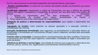 Por fim, vale transcrever os princípios específicos do Controle Interno, quais sejam:
Relação custo/benefício: os custos de um controle não podem exceder aos benefícios que possa
proporcionar.
Qualificação adequada: treinamento e rodízio de funcionários, em que a eficácia do controle
interno está ligada a competência e integridade do pessoal, por isso deve haver uma política de
pessoal que contemple:
I – Seleção e treinamento para um bom rendimento e menor custo;
II – Rotatividade de funções para reduzir possibilidades de fraude; e
III – Férias regulares para evitar dissimulação de irregularidade.
Delegação de poderes e determinação de responsabilidades: para rapidez e objetividade das
decisões.
Segregação de funções: entre autorizar ou aprovar operações e a execução, controle e
contabilização das mesmas.
Instruções devidamente formalizadas: para segurança, os procedimentos e instruções devem ser
disciplinados e formalizados por instrumentos eficazes, claros e objetivos, emitidos pela autoridade
competente.
Controle sobre as transações: é imprescindível o acompanhamento dos fatos contábeis, financeiros
e operacionais para que eles sejam legítimos, relacionados a finalidade do órgão e autorizados por
quem de direito.
Aderência às diretrizes e normas legais: necessidade de sistemas que assegurem a observância das
diretrizes, planos, normas, leis, regulamentos e procedimentos administrativos internos.
(Fonte: Francisco Lima – FLSistemas.net-Controle-Interno)
 