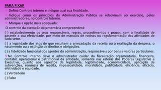 PARA FIXAR
 Defina Controle Interno e indique qual sua finalidade.
 Indique como os princípios da Administração Pública se relacionam ao exercício, pelos
administradores, no Controle Interno.
 Marque a opção mais adequada:
O controle da execução orçamentária compreenderá:
( ) estabelecimento os seus responsáveis, regras, procedimentos e prazos, sem a finalidade de
garantir a sua efetividade, por meio de manuais de rotinas ou regulamentação das atividades de
cada setor.
( ) a legalidade dos atos de que resultem a arrecadação da receita ou a realização da despesa, o
nascimento ou a extinção de direitos e obrigações.
( ) a fidelidade funcional dos agentes da administração, responsáveis por bens e valores particulares.
No Controle Interno deve o administrador cuidar da fiscalização orçamentária, financeira,
contábil, operacional e patrimonial da entidade, somente nas esferas dos Poderes Legislativo e
Executivo, quanto aos aspectos da legalidade, legitimidade, economicidade, aplicação de
subvenções, renúncia de receita, impessoalidade, moralidade, publicidade, eficiência, eficácia,
efetividade e equidade.
( ) Verdadeiro
( ) Falso
 