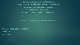 REPUBLICA BOLIVARIANA DE VENEZUELA
MINISTERIO DEL PODER POPULAR PARA LA EDUACION
U.E POLITECNICO SANTIAGO MARIÑO
EXTENSION: MARACAIBO
CATEDRA: TEORIA MODERNA DE CONTROL
SISTEMA DE CONTROL EN TIEMPO DISCRETO
REALIZADO POR: EDUARDO CEDEÑO
V-25.189.641
ESCUELA: 44
 