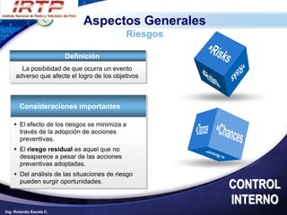 Aspectos Generales
                                            Riesgos

                         Definición
       La posibilidad de que ocurra un evento
     adverso que afecte el logro de los objetivos



       Consideraciones importantes

     El efecto de los riesgos se minimiza a
      través de la adopción de acciones
      preventivas.
     El riesgo residual es aquel que no
      desaparece a pesar de las acciones
      preventivas adoptadas.
     Del análisis de las situaciones de riesgo
      pueden surgir oportunidades.
                                                      CONTROL
                                                      INTERNO
Ing. Rolando Escala C.
 
