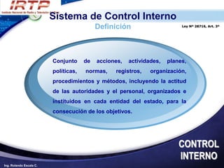 Sistema de Control Interno
                                           Definición                      Ley Nº 28716, Art. 3º




                         Conjunto     de   acciones,   actividades,   planes,
                         políticas,   normas,    registros,    organización,
                         procedimientos y métodos, incluyendo la actitud
                         de las autoridades y el personal, organizados e
                         instituidos en cada entidad del estado, para la
                         consecución de los objetivos.




                                                                          CONTROL
                                                                          INTERNO
Ing. Rolando Escala C.
 