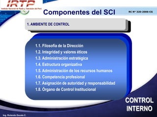 Componentes del SCI                          RC N° 320-2006-CG




                         1. AMBIENTE DE CONTROL




                             1.1. Filosofía de la Dirección
                             1.2. Integridad y valores éticos
                             1.3. Administración estratégica
                             1.4. Estructura organizativa
                             1.5. Administración de los recursos humanos
                             1.6. Competencia profesional
                             1.7. Asignación de autoridad y responsabilidad
                             1.8. Órgano de Control Institucional

                                                                              CONTROL
                                                                              INTERNO
Ing. Rolando Escala C.
 